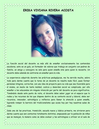 ERIKA VIVIANA RIVERA ACOSTA
La función social del docente va más allá de enseñar exclusivamente los contenidos
escolares, este es un guía, un formador de valores que trabaja en conjunto con padres de
familia, un amigo y concejero no solo para quien enseña sino para quien lo necesita. Un
docente debe además de centrarse en enseñar para la vida.
La experiencia adquirida durante las prácticas pedagógicas, me ha servido mucho, sobre
todo para darme cuenta que la tarea de un docente no resulta nada fácil, pues formar
personas integras, correctas, con una idea de proyecto para su vida que sea favorable para
sí mismo, en medio de tanta maldad, codicia y desorden social es complicado, por ello
enseñar a los educandos sin ninguna intención por parte del docente es poco significativo.
Tomándolo desde este punto de vista, el docente debe saber jugar en el espacio que lo
rodea y los recursos de los que dispone dentro de su contexto social y laboral, debe ser
recursivo, innovador, estratégico y reflexivo para llamar la atención a quien enseña,
logrando romper la barrera del tradicionalismo que acosa hoy por hoy nuestras aulas de
clase.
Cada una de las practicas, transición, escuela nueva y básica primaria, me sirvieron para
darme cuenta que son contextos totalmente distintos, empezando por la población de niños
que se manejan, la manera como se debe evaluar y las estrategias a utilizar en el aula de
 