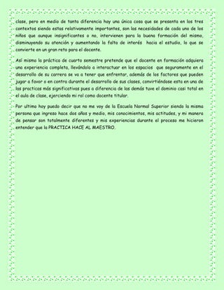 clase, pero en medio de tanta diferencia hay una única cosa que se presenta en los tres
contextos siendo estas relativamente importantes, son las necesidades de cada uno de los
niños que aunque insignificantes o no, intervienen para la buena formación del mismo,
disminuyendo su atención y aumentando la falta de interés hacia el estudio, lo que se
convierte en un gran reto para el docente.
Así mismo la práctica de cuarto semestre pretende que el docente en formación adquiera
una experiencia completa, llevándolo a interactuar en los espacios que seguramente en el
desarrollo de su carrera se va a tener que enfrentar, además de los factores que pueden
jugar a favor o en contra durante el desarrollo de sus clases, convirtiéndose esta en una de
las practicas más significativas pues a diferencia de las demás tuve el dominio casi total en
el aula de clase, ejerciendo mi rol como docente titular.
Por ultimo hoy puedo decir que no me voy de la Escuela Normal Superior siendo la misma
persona que ingreso hace dos años y medio, mis conocimientos, mis actitudes, y mi manera
de pensar son totalmente diferentes y mis experiencias durante el proceso me hicieron
entender que la PRACTICA HACE AL MAESTRO.
 