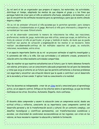 Su rol será el de un organizador que prepara el espacio, los materiales, las actividades,
distribuye el tiempo, adaptando los medios de que dispone el grupo y a los fines que
persigue habrá de crear para el niño un ambiente afectuoso, saludable y de bienestar, en el
que se encuentren los estímulos necesarios para su aprendizaje y para que se sienta cómodo
seguro y alegre.
En su rol de animador ofrecerá al niño acciones que le permitan aprender, pero siempre
motivadoras y fundamentadas en el juego. Motivará al niño para interesarle y despertar su
curiosidad por las cosas. Estará atento
su rol de observador conociendo la manera de relacionarse los niños, sus reacciones,
preferencias, modos de juego, materiales que más utiliza, zonas que ocupa, en definitiva, se
trata de conocer al niño en particular, al grupo y también al medio, de modo que se pueda
modificar sus pautas de actuación y organización de los medios si es necesario. Debe
realizar una observación continua de los múltiples aspectos del grupo, su evolución,
relaciones, necesidades, entre otros.
Y un aspecto importante Dentro de su rol es procurar estimular el espíritu investigador y
la autonomía del niño y la niña. Con sus actividades y el ambiente creado, promoverá la
relación entre los niños mediante actividades compartidas.
Algo de resaltar es que nuestros estudiantes son el futuro y por lo tanto debemos formarlo
con valores, principios y con un conocimiento adecuado preparando los así para las demandas
y retos que exija el entorno en un futuro que les permita enfrentarse a diversos problemas
con seguridad y encontrar una situación laboral que le ayude a contribuir con el desarrollo
de la sociedad y el bien común. Y aplicar todo su conocimiento a la realidad
Para los docentes es indispensable crear de un clima social y emocional para el aprendizaje
activo, es un aspecto central, Influye en los efectos sobre el aprendizaje, ya que les brinda
Confianza en los otros. Iniciativa. Autonomía. Empatía. Auto-confianza.
El docente debe comprender y asumir la educación como un compromiso social, desde una
actitud crítica y reflexiva, consciente de su importancia como componente central del
desarrollo personal y de la transformación social y cultural. En un contexto complejo, con
desafíos tecnológicos y científicos permanentes, con transformaciones económicas y
sociales, con diversidad de condiciones socioeconómicas en las regiones, con crisis en los
valores, se hace necesario repensar la educación y también la formación.
 