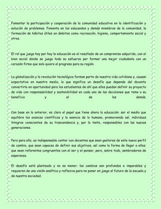 Fomentar la participación y cooperación de la comunidad educativa en la identificación y
solución de problemas. Fomenta en los educandos y demás miembros de la comunidad, la
formación de hábitos útiles en ámbitos como recreación, higiene, comportamiento social y
otros.
El rol que juega hoy por hoy la educación es el resultado de un compromiso adquirido, con el
bien social donde se juega todo su esfuerzo por formar una mejor ciudadanía con un
corazón firme que solo quiere el progreso para su región.
La globalización y la revolución tecnológica forman parte de nuestra vida cotidiana y, causan
expectativa en nuestro medio, lo que significa un desafío que depende del docente
convertirlo en oportunidad para los estudiantes de ahí que ellos puedan definir su proyecto
de vida con responsabilidad y sostenibilidad en cada una de las decisiones que tome a su
beneficio y el de los demás.
Con base en lo anterior, es claro el papel que tiene ahora la educación: ser el medio que
equilibre los avances científicos y la esencia de lo humano, promoviendo así, individuos
íntegros conscientes de su trascendencia y, por lo tanto, responsables con las nuevas
generaciones.
Pero para ello, es indispensable contar con docentes que sean gestores de este nuevo perfil
de cambio, que sean capaces de definir sus objetivos, así como la forma de llegar a ellos;
que sean referentes congruentes con el ser y el pensar, pero, sobre todo, sembradores de
esperanza.
El desafío está planteado y no es menor; los cambios son profundos e imparables y
requieren de una visión analítica y reflexiva para no poner en juego el futuro de la escuela y
de nuestra sociedad.
 