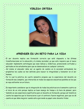 YIRLESA ORTEGA
APRENDER ES UN RETO PARA LA VIDA
El ser docente implica una formación correcta que esté dispuesta a las últimas
transformaciones en la educación y la misma sociedad, ya que esta requiere que el nuevo
educador implemente estrategias que sean lúdicas y didácticas, promoviendo actitudes y
aptitudes en los estudiantes para que se desenvuelvan en cualquier contexto.
Así mismo el educador debe ser un agente de cambio en la sociedad estimulando los
propósitos los cuales se han definido para buscar la integralidad y bienestar en el ser
humano.
Por lo cual la práctica de cuarto semestre propone que la experiencia del docente en
formación sea completa, que interactúe en todos los espacios educativos posibles en los que
se vaya enfrentar en un futuro.
Es importante considerar que la integración de todas las prácticas en el semestre cuatro es
el inicio de un reto porque implica un buen manejo de tiempo a la hora de planear, pero
también es una experiencia significativa para el docente en formación, porque así tendrá en
cuenta los aspectos que le favorecieron o por el contrario fueron negativos, para que se dé
cuenta en que debe mejorar cuando este ejerciendo su papel como docente titular.
 