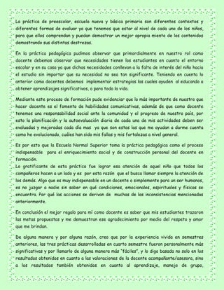 La práctica de preescolar, escuela nueva y básica primaria son diferentes contextos y
diferentes formas de evaluar ya que tenemos que estar al nivel de cada uno de los niños,
para que ellos comprendan y puedan demostrar un mejor apropia miento de los contenidos
demostrando sus distintas destrezas.
En la práctica pedagógica pudimos observar que primordialmente en nuestro rol como
docente debemos observar que necesidades tienen los estudiantes en cuanto el entorno
escolar y en su casa ya que dichas necesidades conllevan a la falta de interés del niño hacia
el estudio sin importar que su necesidad no sea tan significante. Teniendo en cuenta lo
anterior como docentes debemos implementar estrategias las cuales ayuden al educando a
obtener aprendizajes significativos, o para toda la vida.
Mediante este proceso de formación pude evidenciar que lo más importante de nuestro que
hacer docente es el fomento de habilidades comunicativas, además de que como docente
tenemos una responsabilidad social ante la comunidad y el progreso de nuestro país, por
esto la planificación y la autoevaluación diaria de cada una de mis actividades deben ser
evaluadas y mejoradas cada día mas ya que son estas las que me ayudan a darme cuenta
como he evolucionado, cuáles han sido mis fallas y mis fortalezas a nivel general.
Es por esto que la Escuela Normal Superior toma la práctica pedagógica como el proceso
indispensable para el enriquecimiento social y de construcción personal del docente en
formación.
Lo gratificante de esta práctica fue lograr esa atención de aquel niño que todos los
compañeros hacen a un lado y es por esta razón que el busca llamar siempre la atención de
los demás. Algo que es muy indispensable en un docente o simplemente para un ser humanos,
es no juzgar a nadie sin saber en qué condiciones, emocionales, espirituales y físicas se
encuentra. Por qué las acciones se derivan de muchas de las inconsistencias mencionadas
anteriormente.
En conclusión el mejor regalo para mí como docente es saber que mis estudiantes trazaron
las metas propuestas y me demuestran ese agradecimiento por medio del respeto y amor
que me brindan.
De alguna manera y por alguna razón, creo que por la experiencia vivida en semestres
anteriores, las tres prácticas desarrolladas en cuarto semestre fueron personalmente más
significativas y por llamarlo de alguna manera más “fáciles”, y lo digo basada no solo en los
resultados obtenidos en cuanto a las valoraciones de la docente acompañante/asesora, sino
a los resultados también obtenidos en cuanto al aprendizaje, manejo de grupo,
 