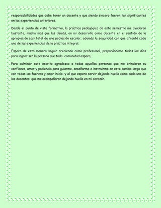 responsabilidades que debe tener un docente y que siendo sincero fueron tan significantes
en las experiencias anteriores.
Desde el punto de vista formativo, la práctica pedagógica de este semestre me ayudaron
bastante, mucho más que las demás, en mi desarrollo como docente en el sentido de la
apropiación casi total de una población escolar; además la seguridad con que afronté cada
una de las experiencias de la práctica integral.
Espero de esta manera seguir creciendo como profesional, preparándome todos los días
para lograr ser la persona que toda comunidad espera,
Para culminar este escrito agradezco a todas aquellas personas que me brindaron su
confianza, amor y paciencia para guiarme, enseñarme e instruirme en este camino largo que
con todas las fuerzas y amor inicio, y al que espero servir dejando huella como cada uno de
los docentes que me acompañaron dejando huella en mi corazón.
 