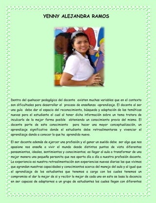 YENNY ALEJANDRA RAMOS
Dentro del quehacer pedagógico del docente existen muchas variables que en el contexto
son dificultades para desarrollar el proceso de enseñanza -aprendizaje. El docente al ser
una guía debe dar el espacio del reconocimiento, búsqueda y adaptación de las temáticas
nuevas para el estudiante el cual al tener dicha información sobre un tema tratara de
inculcarlo de la mejor forma posible obteniendo un conocimiento previo del mismo. El
docente parte de este conocimiento para hacer una mayor conceptualización, un
aprendizaje significativo donde el estudiante debe retroalimentarse y vivenciar el
aprendizaje dando a conocer lo que ha aprendido nuevo.
El ser docente además de ejercer una profesión y el ganar un sueldo debe ser algo que nos
apasione nos enseñe a vivir el mundo desde distintos puntos de vista diferentes
pensamientos, ideales, sentimientos y conocimientos; es llegar al aula a transformar de una
mejor manera una pequeña personita que nos aporta día a día a nuestra profesión docente.
La experiencia es nuestra retroalimentación son experiencias nuevas diarias las que vivimos
que agrandan nuestras capacidades y conocimientos acerca del manejo del aula y al igual que
el aprendizaje de los estudiantes que tenemos a cargo con los cuales tenemos un
compromiso el dar lo mejor de si y recibir lo mejor de cada uno en esto se basa la docencia
en ser capaces de adaptarnos a un grupo de estudiantes los cuales llegan con diferentes
 