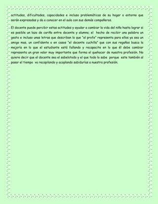 actitudes, dificultades, capacidades e incluso problemáticas de su hogar o entorno que
serán expresadas y da a conocer en el aula con sus demás compañeros.
El docente puede percibir estas actitudes y ayudar a cambiar la vida del niño hasta lograr si
es posible un lazo de cariño entre docente y alumno; el hecho de recibir una palabra un
gesto e incluso unas letras que describan lo que “el profe” representa para ellos ya sea un
amigo mas, un confidente o en casos “el docente cuchilla” que con sus regaños busca la
mejoría en lo que el estudiante está fallando y recapacite en lo que él debe cambiar
representa un gran valor muy importante que forma el quehacer de nuestra profesión. No
quiere decir que el docente sea el sabelotodo y el que todo lo sabe porque este también al
pasar el tiempo va recopilando y acoplando sabidurías a nuestra profesión.
 