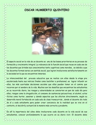 OSCAR HUMBERTO QUINTERO
El aspecto social en la vida de un docente es una de las bases prioritarias en su proceso de
formación y crecimiento integral. La relevancia de la función social que recae en cada uno de
los docentes que brindan sus conocimientos tanto cognitivos como morales, es debido a que
los docentes forman seres con sentido social, que logren involucrarse satisfactoriamente en
la sociedad en la que se encuentran inmersos.
La intencionalidad del proceso educativo que se realiza con ellos desde la etapa pre
escolarizada hasta sus indicios finales como bachiller o profesional, es lograr infundir en
ellos, las más acertadas decisiones sociales que ellos puedan tomar en el camino que
recorren por el sendero de la vida. Muchos son los desafíos que encuentran los estudiantes
en su recorrido diario, los riesgos y adversidades se convierten en pan de cada día para
ellos, riesgos como la drogadicción, el consumo de sustancias psicoactivas, el alcohol, actos
ilícitos como hurtar, asesinar y demás aspectos que los afectan directamente, según su
desarrollo moral fortalecido en cada aula de clase transcurrida , donde el docente dio todo
de sí a cada estudiante para poder crear conciencia de la realidad que se vive en el
contexto, el decidirá y actuará de la manera más correcta y prudente.
Es allí la importancia del cómo debe involucrarse cada docente en la vida social de sus
estudiantes, conocer profundamente lo que ocurre en su diario vivir. El docente debe
 