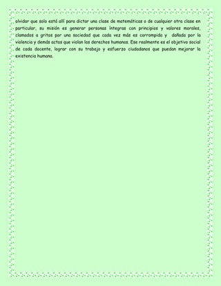 olvidar que solo está allí para dictar una clase de matemáticas o de cualquier otra clase en
particular, su misión es generar personas íntegras con principios y valores morales,
clamados a gritos por una sociedad que cada vez más es corrompida y dañada por la
violencia y demás actos que violan los derechos humanos. Ese realmente es el objetivo social
de cada docente, lograr con su trabajo y esfuerzo ciudadanos que puedan mejorar la
existencia humana.
 