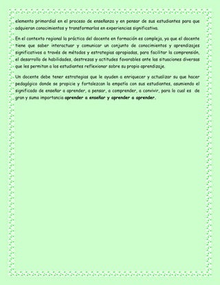 elemento primordial en el proceso de enseñanza y en pensar de sus estudiantes para que
adquieran conocimientos y transformarlos en experiencias significativa.
En el contexto regional la práctica del docente en formación es compleja, ya que el docente
tiene que saber interactuar y comunicar un conjunto de conocimientos y aprendizajes
significativos a través de métodos y estrategias apropiadas, para facilitar la comprensión,
el desarrollo de habilidades, destrezas y actitudes favorables ante las situaciones diversas
que les permitan a los estudiantes reflexionar sobre su propio aprendizaje.
Un docente debe tener estrategias que le ayuden a enriquecer y actualizar su que hacer
pedagógico donde se propicie y fortalezcan la empatía con sus estudiantes, asumiendo el
significado de enseñar a aprender, a pensar, a comprender, a convivir, para lo cual es de
gran y suma importancia aprender a enseñar y aprender a aprender.
 