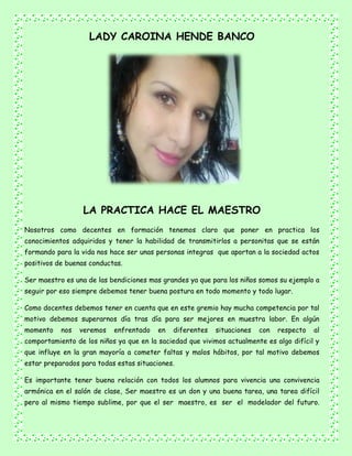 LADY CAROINA HENDE BANCO
LA PRACTICA HACE EL MAESTRO
Nosotros como decentes en formación tenemos claro que poner en practica los
conocimientos adquiridos y tener la habilidad de transmitirlos a personitas que se están
formando para la vida nos hace ser unas personas integras que aportan a la sociedad actos
positivos de buenas conductas.
Ser maestro es una de las bendiciones mas grandes ya que para los niños somos su ejemplo a
seguir por eso siempre debemos tener buena postura en todo momento y todo lugar.
Como docentes debemos tener en cuenta que en este gremio hay mucha competencia por tal
motivo debemos superarnos día tras día para ser mejores en muestra labor. En algún
momento nos veremos enfrentado en diferentes situaciones con respecto al
comportamiento de los niños ya que en la saciedad que vivimos actualmente es algo difícil y
que influye en la gran mayoría a cometer faltas y malos hábitos, por tal motivo debemos
estar preparados para todas estas situaciones.
Es importante tener buena relación con todos los alumnos para vivencia una convivencia
armónica en el salón de clase, Ser maestro es un don y una buena tarea, una tarea difícil
pero al mismo tiempo sublime, por que el ser maestro, es ser el modelador del futuro.
 