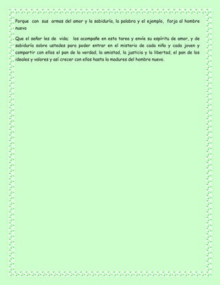 Porque con sus armas del amor y la sabiduría, la palabra y el ejemplo, forja al hombre
nuevo
Que el señor les de vida; los acompañe en esta tarea y envíe su espíritu de amor, y de
sabiduría sobre ustedes para poder entrar en el misterio de cada niño y cada joven y
compartir con ellos el pan de la verdad, la amistad, la justicia y la libertad, el pan de los
ideales y valores y así crecer con ellos hasta la madures del hombre nuevo.
 