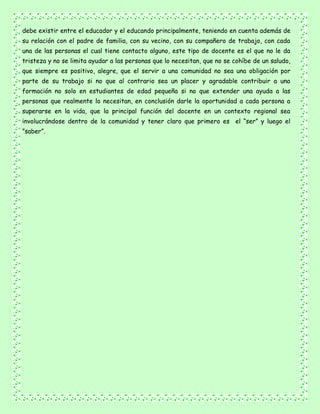 debe existir entre el educador y el educando principalmente, teniendo en cuenta además de
su relación con el padre de familia, con su vecino, con su compañero de trabajo, con cada
una de las personas el cual tiene contacto alguno, este tipo de docente es el que no le da
tristeza y no se limita ayudar a las personas que lo necesitan, que no se cohíbe de un saludo,
que siempre es positivo, alegre, que el servir a una comunidad no sea una obligación por
parte de su trabajo si no que al contrario sea un placer y agradable contribuir a una
formación no solo en estudiantes de edad pequeña si no que extender una ayuda a las
personas que realmente lo necesitan, en conclusión darle la oportunidad a cada persona a
superarse en la vida, que la principal función del docente en un contexto regional sea
involucrándose dentro de la comunidad y tener claro que primero es el “ser” y luego el
”saber”.
 