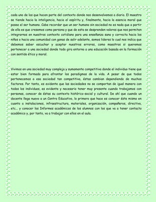 cada uno de los que hacen parte del contexto donde nos desenvolvemos a diario. El maestro
se tiende hacia la inteligencia, hacia el espíritu y, finalmente, hacia la esencia moral que
posee el ser humano. Cabe recordar que un ser humano sin sociedad no es nada que a partir
de ella es que cresemos como persona y que de esta se desprenden valores que nos permiten
integrarnos en nuestros contexto cotidiano para una enseñanza sana y correcta hacia los
niños o hacia una comunidad con ganas de salir adelante, somos lideres lo cual nos indica que
debemos saber escuchar y aceptar nuestros errores, como maestros si queremos
pertenecer a una sociedad donde todo gira entorno a una educación basada en la formación
con sentido ético y moral.
Vivimos en una sociedad muy compleja y sumamente competitiva donde el individuo tiene que
estar bien formado para afrontar los paradigmas de la vida. A pesar de que todos
pertenecemos a esa sociedad tan competitiva, éstas cambian dependiendo de muchos
factores. Por tanto, es evidente que las sociedades no se comportan de igual manera con
todos los individuos, es evidente y necesario tener muy presente cuando trabajamos con
personas, conocer de éstas su contexto histórico-social y cultural. De ahí que cuando un
docente llega nuevo a un Centro Educativo, lo primero que hace es conocer éste mismo en
cuanto a instalaciones, infraestructura, materiales, organización, compañeros, directiva,
etc... y conocer los Informes académicos de los alumnos con los que va a tener contacto
académico y, por tanto, va a trabajar con ellos en el aula.
 