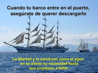 Cuando tu barco entre en el puerto,
 asegúrate de querer descargarlo




  La libertad y la salud son como el agua:
       no se siente su necesidad hasta
            que empiezan a faltar.
 