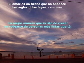 El amor es un tirano que no obedece
     las reglas ni las leyes. B. Pérez Galdós




  La mejor manera que existe de crecer
es rodearse de personas más listas que tú.
 