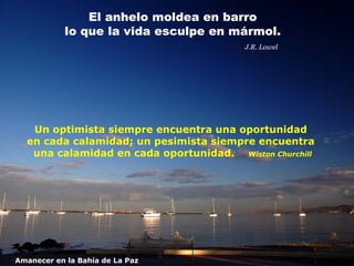 El anhelo moldea en barro
            lo que la vida esculpe en mármol.
                                         J.R. Lowel




   Un optimista siempre encuentra una oportunidad
  en cada calamidad; un pesimista siempre encuentra
   una calamidad en cada oportunidad. Wiston Churchill




Amanecer en la Bahía de La Paz
 