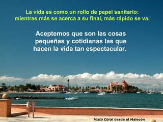 La vida es como un rollo de papel sanitario:
mientras más se acerca a su final, más rápido se va.

        Aceptemos que son las cosas
       pequeñas y cotidianas las que
       hacen la vida tan espectacular.




                              Vista Coral desde el Malecón
 