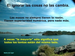 El ignorar las cosas no las cambia.


    Las masas no siempre tienen la razón.
Tienen superioridad numérica, pero nada más.




A veces “la mayoría” sólo significa que
todos los tontos están del mismo lado.



Bahía de Ligüí
 