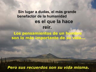 Sin lugar a dudas, el más grande
    benefactor de la humanidad
             es el que la hace
                reír.
  Los pensamientos de un hombre
 son lo más importante de su vida...




Pero sus recuerdos son su vida misma.
 