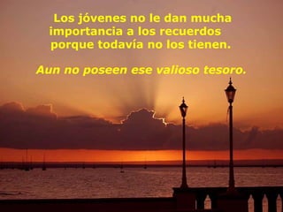 Los jóvenes no le dan mucha
  importancia a los recuerdos
  porque todavía no los tienen.

Aun no poseen ese valioso tesoro.
 