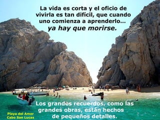 La vida es corta y el oficio de
vivirla es tan difícil, que cuando
uno comienza a aprenderlo…

ya hay que morirse.

Los grandes recuerdos, como las
grandes obras, están hechos
Playa del Amor
de pequeños detalles.
Cabo San Lucas

 