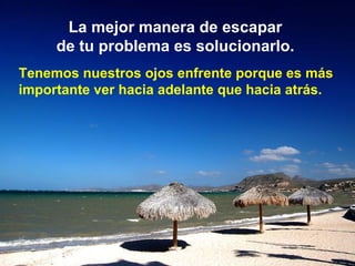La mejor manera de escapar  de tu problema es solucionarlo.   Tenemos nuestros ojos enfrente porque es más importante ver hacia adelante que hacia atrás.   