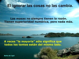 A veces “la mayoría” sólo significa que todos los tontos están del mismo lado.   El ignorar las cosas no las cambia. Las masas no siempre tienen la razón. Tienen superioridad numérica, pero nada más. Bahía de Ligüí 