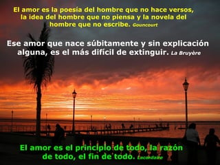 El amor es la poesía del hombre que no hace versos, la idea del hombre que no piensa y la novela del hombre que no escribe.  Gouncourt Ese amor que nace súbitamente y sin explicación  alguna, es el más difícil de extinguir.   La Bruyère El amor es el principio de todo, la razón  de todo, el fin de todo.   Lacordaire 
