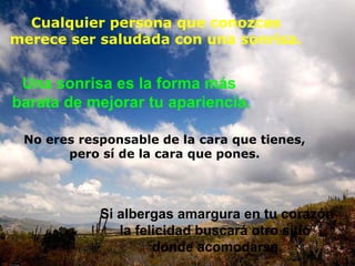 Cualquier persona que conozcas
merece ser saludada con una sonrisa.
Si albergas amargura en tu corazón
la felicidad buscará otro sitio
donde acomodarse.
No eres responsable de la cara que tienes,
pero sí de la cara que pones.
Una sonrisa es la forma más
barata de mejorar tu apariencia.
 