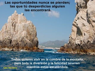Todos quieren vivir en la cumbre de la montaña,
pero toda la diversión y la felicidad ocurren
mientras estás escalándola.Cabo San Lucas
Las oportunidades nunca se pierden;
las que tú desperdicias alguien
las encontrará.
 