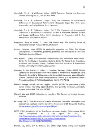                                                                                                                               18	
  


Hanushek,	
   Eric	
   A.	
   	
   &	
   Wößmann,	
   Ludger	
   (2007)	
   Education	
   Quality	
   and	
   Economic	
  
     Growth.	
  Washington,	
  DC.,	
  THE	
  WORLD	
  BANK.	
  
	
  
Hanushek,	
   Eric	
   A.	
   &	
   Wößmann,	
   Ludger	
   (2010)	
   The	
   Economics	
   of	
   International	
  
     Differences	
   in	
   Educational	
   Achievement.	
   Discussion	
   Paper	
   No.	
   4925	
   May.	
  
     Institute	
  for	
  the	
  Study	
  of	
  Labor.	
  Boon.	
  Germany.	
  
	
  
Hanushek,	
   Eric	
   A.	
   &	
   Wößmann,	
   Ludger	
   (2011)	
   The	
   Economics	
   of	
   International	
  
     Differences	
   in	
   Educational	
   Achievement.	
   En	
   Eric	
   A	
   Hanushek,	
   Stephen	
   Machin	
  
     and	
   Ludger	
   Wößmann	
   (Eds.)	
   (2011)	
   Handbook	
   in	
   Economics.	
   Vol	
   3.	
   The	
  
     Netherlands:	
  North-­‐HOlan:	
  89-­‐200.	
  
	
  
Hargreaves,	
   Andy	
   &	
   Shirley,	
   D.	
   (2009)	
   The	
   Fourth	
   way:	
   The	
   inspiring	
   future	
   of	
  
     educational	
  change.	
  Thousand	
  Oaks,	
  CA:	
  Corwin.	
  

Inzunza	
   Higueras,	
   Jorge	
   (2009)	
   La	
   evaluación	
   educativa	
   en	
   Chile:	
   Dos	
   lógicas	
  
     contrapuestas.	
  En	
  Probando,	
  probando,	
  probando.	
  Red	
  Social	
  para	
  la	
  Educación	
  
     Pública	
  en	
  América.	
  México.	
  

Linn,	
   Robert	
   L.	
   (2003)	
   Accountability:	
   Responsibility	
   and	
   Reasonable	
   Expectations.	
  
          Center	
  for	
  the	
  Study	
  of	
  Evaluation.	
  National	
  Center	
  for	
  Research	
  on	
  Evaluation,	
  
          Standards,	
   and	
   Student	
   Testing.	
   Graduate	
   School	
   of	
   Education	
   &	
   Information	
  
          Studies.	
  University	
  of	
  California,	
  Los	
  Angeles.	
  

Lizasoain,	
   L.;	
   Luis	
   Joaristi,	
   L.,	
   Lukas,	
   J.	
   Francisco,	
   Santiago,	
   Karlos	
   (2007)	
   Efectos	
  
      Contextuales	
   del	
   Nivel	
   Socioeconómico	
   sobre	
   el	
   Rendimiento	
   Académico	
   en	
   la	
  
      Educación	
   Secundaria	
   Obligatoria	
   en	
   la	
   Comunidad	
   Autónoma	
   Vasca	
   (España).	
  
      Estudio	
   Diferencial	
   del	
   Nivel	
   Socioeconómico	
   Familiar	
   y	
   el	
   del	
   Centro	
   Escolar.	
  
      Archivos	
  Analíticos	
  de	
  Políticas	
  Educativas.	
  Vol.	
  15	
  Nº	
  8	
  Abril	
  2	
  

Madaus,	
   George;	
   Russell,	
   Michael,	
   Higgins,	
   Jennifer	
   (2009)	
   The	
   paradoxes	
   of	
   high	
  
     stakes	
   testing.	
   How	
   they	
   affect	
   students,	
   their	
   parents,	
   teacherws,	
   principals,	
  
     schools,	
  and	
  society.	
  Charlotte,	
  NC	
  IAP	
  
	
  
Mansell,	
   Warwick	
   (2007)	
   Education	
   by	
   numbers.	
   The	
   Tyranny	
   of	
   testing.	
   London.	
  
     Methuen.	
  
	
  
McKinsey	
   (2007)	
   Cómo	
   hicieron	
   los	
   sistemas	
   educativos	
   con	
   mejor	
   desempeño	
   para	
  
     alcanzar	
  sus	
  objetivos.	
  Informe	
  ejecutivo.	
  Recuperado	
  el	
  18	
  de	
  Agosto	
  de	
  2012,	
  
     de	
  www.oei.es/pdfs/documento_preal41.pdf.	
  
	
  
MECD	
   (2012)	
   Estadística	
   de	
   las	
   Enseñanzas	
   no	
   universitarias.	
   Datos	
   avance	
   2011-­‐	
  
     2012.	
            Recuperado	
                el	
       18	
       de	
      Agosto	
          de	
       2012,	
      de	
  
     http://www.educacion.gob.es/dctm/ministerio/horizontales/estadisticas/no-­‐
     universitarias/profesorado/2011-­‐2012/nota-­‐avance2011-­‐
     12.pdf?documentId=0901e72b813b55bd	
  
	
  
Nichols,	
   S.L.,	
   Glass,	
   G.V.	
   &	
   Berliner,	
   D.C.	
   (2006)	
   High-­‐stakes	
   testing	
   and	
   student	
  
 