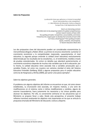                                                                                                                                                                                                                          3	
  


	
  
Sobre	
  las	
  Propuestas	
  
	
  
                                                                                              La	
  educación	
  tiene	
  que	
  aplicarse	
  a	
  sí	
  misma	
  la	
  necesidad	
  	
  
                                                                                                                       de	
  ser	
  más	
  productiva	
  y	
  más	
  competitiva".	
  
                                                                                                        J.	
  I.	
  Wert	
  Ministro	
  de	
  Educación,	
  Cultura	
  y	
  Deporte	
  
                                                                                                                             Europa	
  Press.	
  6	
  de	
  Septiembre	
  de	
  2012	
  
                                                                                                                                                                                       	
  
                                                                                                                                            Here's	
  an	
  interesting	
  contrast:	
  	
  
                                                                            We	
  (USA)	
  claim	
  to	
  be	
  preparing	
  students	
  for	
  global	
  competitiveness,	
  	
  
                                                                                                                               and	
  we	
  reward	
  mastery	
  of	
  basic	
  skills.	
  	
  
                                                                                   Our	
  guiding	
  principles:	
  Competition,	
  accountability,	
  and	
  choice.	
  	
  
                                                                            Finland	
  has	
  this	
  singular	
  goal:	
  to	
  develop	
  the	
  humanity	
  of	
  each	
  child.	
  	
  
                                                                                                        Isn't	
  that	
  a	
  shocking	
  goal?	
  Their	
  guiding	
  principles:	
  	
  
                                                                                                                                      equity,	
  creativity,	
  and	
  prosperity.	
  
                                                                                                                                        D.	
  Ravitch	
  Education	
  Week	
  2011	
  
	
  
	
  
Las	
   dos	
   propuestas	
   clave	
   del	
   documento	
   pueden	
   ser	
   consideradas	
   economicistas	
   (o	
  
mercantilistas)	
   (Angulo	
   y	
   Redon	
   2012).	
   La	
   primera	
   lo	
   enuncia	
   claramente:	
   aumentar	
   el	
  
crecimiento	
   económico	
   y	
   la	
   competitividad,	
   mejorando,	
   supuestamente,	
   el	
   nivel	
  
educativo;	
   la	
   segunda	
   porque	
   entiende	
   la	
   calidad	
   (nivel	
   educativo)	
   exclusivamente	
  
determinada	
  por	
  los	
  resultados	
  de	
  los	
  estudiantes,	
  i.e.	
  el	
  rendimiento,	
  medido	
  a	
  través	
  
de	
   pruebas	
   estandarizadas.	
   Sin	
   entrar	
   en	
   detalles	
   que	
   abordaré	
   posteriormente,	
   el	
  
crecimiento	
   económico	
   depende	
   de	
   muchas	
   más	
   variables	
   que	
   la	
   de	
   la	
   educación;	
   por	
  
lo	
   mismo,	
   la	
   calidad	
   educativa	
   viene	
   asociada	
   más	
   a	
   variables	
   procesuales	
   que	
   a	
  
variables	
   finales,	
   tal	
   como	
   nos	
   muestra	
   con	
   extrema	
   claridad	
   el	
   éxito	
   del	
   Sistema	
  
Educativo	
   Finlandés	
   (Sahlberg	
   2010)	
   y	
   algunas	
   propuestas	
   para	
   el	
   cambio	
   educativo	
  
como	
  las	
  de	
  Hargreaves	
  y	
  Shirley	
  (2009),	
  por	
  poner	
  unos	
  pocos	
  ejemplos2.	
  
	
  
	
  
Sobre	
  los	
  objetivos	
  generales.	
  
	
  
El	
   problema	
   con	
   algunos	
   objetivos	
   del	
   informe	
   se	
   encuentran	
   en	
   que,	
   tal	
   como	
   vienen	
  
establecidos,	
   su	
   enunciación	
   está	
   asociada,	
   sin	
   mayores	
   matices,	
   a	
   una	
   serie	
   de	
  
modificaciones	
   en	
   el	
   sistema;	
   como	
   si	
   dichas	
   modificaciones	
   y	
   cambios,	
   alguno	
   de	
  
enorme	
   trascendencia,	
   fuera	
   justamente	
   los	
   necesarios	
   y	
   los	
   únicos	
   posibles	
   para	
  
alcanzar	
   los	
   objetivos.	
   Por	
   ello,	
   es	
   conveniente	
   centrarse	
   en	
   las	
   actuaciones	
   que	
   el	
  
Ministerio	
   se	
   propone	
   llevar	
   a	
   cabo.	
   Desde	
   esta	
   perspectiva,	
   el	
   presente	
   trabajo	
  
reflexivo	
  transitará	
  analizando	
  los	
  objetivos	
  más	
  importantes	
  en	
  los	
  que	
  se	
  articula	
  la	
  
propuesta	
  emanada	
  del	
  Ministerio	
  de	
  Educación,	
  Cultura	
  y	
  Deporte.	
  
	
  
	
  
	
  
	
  
	
  
	
  
	
  
	
  	
  	
  	
  	
  	
  	
  	
  	
  	
  	
  	
  	
  	
  	
  	
  	
  	
  	
  	
  	
  	
  	
  	
  	
  	
  	
  	
  	
  	
  	
  	
  	
  	
  	
  	
  	
  	
  	
  	
  	
  	
  	
  	
  	
  	
  	
  	
  	
  	
  	
  	
  	
  	
  	
  	
  
2
       	
  Véase	
  también	
  el	
  trabajo	
  de	
  Ravitch	
  (2011).	
  
 