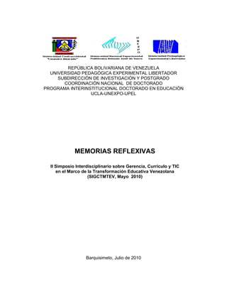 REPÚBLICA BOLIVARIANA DE VENEZUELA
  UNIVERSIDAD PEDAGÓGICA EXPERIMENTAL LIBERTADOR
     SUBDIRECCIÓN DE INVESTIGACIÓN Y POSTGRADO
       COORDINACIÓN NACIONAL DE DOCTORADO
PROGRAMA INTERINSTITUCIONAL DOCTORADO EN EDUCACIÓN
                 UCLA-UNEXPO-UPEL




             MEMORIAS REFLEXIVAS

  II Simposio Interdisciplinario sobre Gerencia, Currículo y TIC
     en el Marco de la Transformación Educativa Venezolana
                    (SIGCTMTEV, Mayo 2010)




                   Barquisimeto, Julio de 2010
 
