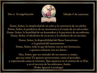 Dame, Señor, la simplicidad de un niño y la conciencia de un adulto.  Dame, Señor, la prudencia de un astronauta y el coraje de un salvavidas.  Dame, Señor, la humildad de un barrendero y la paciencia de un enfermo.  Dame, Señor, el idealismo de un joven y la sabiduría de un anciano. Dame, Señor, la disponibilidad del Buen Samaritano  y la gratitud del menesteroso.  Dame, Señor, todo lo que de bueno veo en mis hermanos,  a quienes colmaste con tus dones.  Haz, Señor, que sea imitador de tus santos, o, mejor,  que sea como Tú quieres: perseverante, como el pescador,  y esperanzado como el cristiano. Que aparezca en el camino de tu Hijo y en el servicio de los enfermos. Amén. (Padre Ignacio Larrañaga) Día 11:  Evangelización Sábado 1ª de cuaresma 