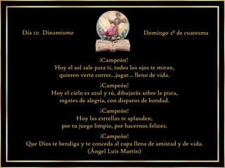 ¡Campeón!  Hoy el sol sale para ti, todos los ojos te miran, quieren verte correr...jugar... lleno de vida. ¡Campeón! Hoy el cielo es azul y tú, dibujarás sobre la pista, regates de alegría, con disparos de bondad. ¡Campeón! Hoy las estrellas te aplauden, por tu juego limpio, por hacernos felices. ¡Campeón! Que Dios te bendiga y te conceda al copa llena de amistad y de vida. (Ángel Luis Martín) Día 12:  Dinamismo Domingo 2º de cuaresma 