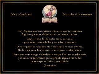 Hay Alguien que en ti piensa más de lo que te imaginas; Alguien que es tu defensa con sus manos divinas. Alguien que de los cielos lee tu corazón; que ausculta tus anhelos y escucha tu oración. Dios te quiere inmensamente no lo dudes ni un momento. No lo dudes que Dios siente tu amargura y sufrimiento. Pero, que no te venga el desaliento porque Dios no se echa atrás y afirmó con juramento que al pedirle algo en tus cuitas todo lo que necesitas, lo recibirás. (Anónimo) Día 15:  Confianza Miércoles 2ª de cuaresma 