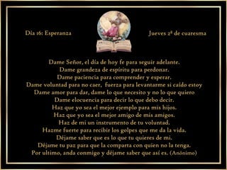Dame Señor, el día de hoy fe para seguir adelante. Dame grandeza de espíritu para perdonar. Dame paciencia para comprender y esperar. Dame voluntad para no caer,  fuerza para levantarme si caído estoy Dame amor para dar, dame lo que necesito y no lo que quiero Dame elocuencia para decir lo que debo decir. Haz que yo sea el mejor ejemplo para mis hijos. Haz que yo sea el mejor amigo de mis amigos. Haz de mi un instrumento de tu voluntad. Hazme fuerte para recibir los golpes que me da la vida. Déjame saber que es lo que tu quieres de mi. Déjame tu paz para que la comparta con quien no la tenga. Por ultimo, anda conmigo y déjame saber que así es.  (Anónimo) Día 16: Esperanza Jueves 2ª de cuaresma 