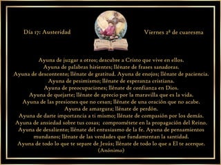 Ayuna de juzgar a otros; descubre a Cristo que vive en ellos. Ayuna de palabras hirientes; llénate de frases sanadoras. Ayuna de descontento; llénate de gratitud. Ayuna de enojos; llénate de paciencia. Ayuna de pesimismo; llénate de esperanza cristiana. Ayuna de preocupaciones; llénate de confianza en Dios. Ayuna de quejarte; llénate de aprecio por la maravilla que es la vida. Ayuna de las presiones que no cesan; llénate de una oración que no acabe. Ayuna de amargura; llénate de perdón. Ayuna de darte importancia a ti mismo; llénate de compasión por los demás. Ayuna de ansiedad sobre tus cosas;  comprométete en la propagación del Reino. Ayuna de desaliento; llénate del entusiasmo de la fe. Ayuna de pensamientos mundanos; llénate de las verdades que fundamentan la santidad. Ayuna de todo lo que te separe de Jesús; llénate de todo lo que a El te acerque. (Anónimo) Día 17: Austeridad Viernes 2ª de cuaresma 