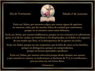 Estás así, Señor, por nuestras culpas, por tantos signos de egoísmo  en nuestras vidas, por las muchas faltas de caridad que cometemos,  porque no te amamos tanto como debemos.  Estás así, Señor, por nuestra indiferencia, porque no nos conmueve el sufrimiento ajeno, ni el de las viudas, los huérfanos y los desplazados, ni el dolor y la angustia  de una madre que llora, ni la desesperanza de las gentes sin techo.  Estás así, Señor, porque no nos aceptamos, por la falta de amor en las familias,  porque no dialogamos, porque no comprendemos,  porque no hemos aprendido a perdonar.  Estás así, Señor, por nuestra salvación porque desde siempre nos amaste  y por nosotros te vejaron, te maltrataron, se burlaron de Ti y te crucificaron...  por eso estás así, mi Cristo Roto.  (Anónimo) Día 18: Testimonio Sábado 2ª de cuaresma 