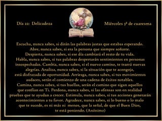Escucha, nunca sabes, si dirán las palabras justas que estabas esperando.  Abre, nunca sabes, si era la persona que siempre soñaste.  Despierta, nunca sabes, si ese día cambiará el resto de tu vida.  Habla, nunca sabes, si tus palabras despertarán sentimientos en personas insospechadas. Cambia, nunca sabes, si el nuevo camino, te traerá nuevas alegrías. Analiza, nunca sabes, si la situación que te acongoja,  está disfrazada de oportunidad. Arriesga, nunca sabes, si tus movimientos audaces, serán el comienzo de una cadena de éxitos notables.  Camina, nunca sabes, si tus huellas, serán el camino que sigan aquellos  que confían en Ti. Perdona, nunca sabes, si las ofensas son en realidad  pruebas que te ayudan a crecer. Estimula, nunca sabes, si tus acciones generarán acontecimientos a tu favor. Agradece, nunca sabes, si lo bueno o lo malo  que te sucede, es ni más ni  menos, que la señal, de que el Buen Dios,  te está poniendo.  (Anónimo) Día 22:  Delicadeza Miércoles 3ª de cuaresma 