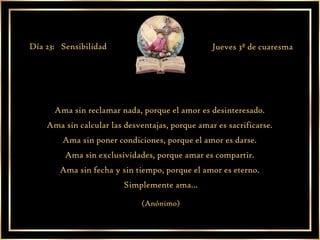 Ama sin reclamar nada, porque el amor es desinteresado.  Ama sin calcular las desventajas, porque amar es sacrificarse.  Ama sin poner condiciones, porque el amor es darse.  Ama sin exclusividades, porque amar es compartir.  Ama sin fecha y sin tiempo, porque el amor es eterno.  Simplemente ama... (Anónimo) Día 23:  Sensibilidad Jueves 3ª de cuaresma 