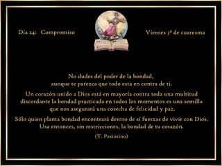No dudes del poder de la bondad,  aunque te parezca que todo esta en contra de ti. Un corazón unido a Dios está en mayoría contra toda una multitud discordante la bondad practicada en todos los momentos es una semilla que nos asegurará una cosecha de felicidad y paz. Sólo quien planta bondad encontrará dentro de sí fuerzas de vivir con Dios. Usa entonces, sin restricciones, la bondad de tu corazón. (T. Pastorino) Día 24:  Compromiso  Viernes 3ª de cuaresma 