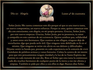 Señor Jesús: Me cuesta comenzar este día porque sé que es una nueva tarea,  un nuevo compromiso, un nuevo esfuerzo. Porque te amo, quiero comenzar este día con entusiasmo, con alegría, en mi propia persona. Gracias, Señor Jesús,  por este nuevo empezar. Gracias, Señor Jesús, por tu presencia, tu amor  y compañía en este caminar de mi existencia. Quiero sembrar paz, solidaridad y amor entre mis hermanos. Que cuantos se me allegan, ninguno deje de escucharme algo que pueda serle útil. Que ninguno note debilitada su fe en sí mismo. Que ninguno se retire sin alivio en sus dolores y dificultades. Déjame sentir tu honda paz, presente en cada experiencia en la armonía de vivir Guárdame de palabras ociosas y vanas fantasías. Calma la carrera de mi mente para que mis pensamientos tengan claridad y la luz de tu Santo Espíritu me ilumine en cada instante de este día. Bien sé Señor que esta tarea la comienzan cada día muchos hermanos de cualquier punto de la tierra y eso me alienta y empuja. También te pido por ellos y con ellos te digo: Buenos días Señor. Día 27:  Alegría  Lunes 4ª de cuaresma 