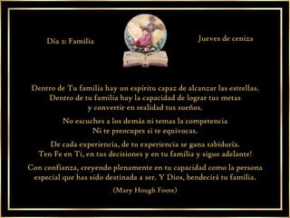 Dentro de Tu familia hay un espíritu capaz de alcanzar las estrellas. Dentro de tu familia hay la capacidad de lograr tus metas y convertir en realidad tus sueños. No escuches a los demás ni temas la competencia Ni te preocupes si te equivocas. De cada experiencia, de tu experiencia se gana sabiduría. Ten Fe en Ti, en tus decisiones y en tu familia y sigue adelante! Con confianza, creyendo plenamente en tu capacidad como la persona especial que has sido destinada a ser. Y Dios, bendecirá tu familia. (Mary Hough Foote) Día 2: Familia Jueves de ceniza 