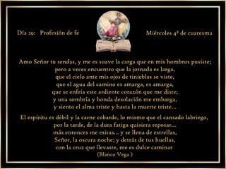 Amo Señor tu sendas, y me es suave la carga que en mis hombros pusiste; pero a veces encuentro que la jornada es larga, que el cielo ante mis ojos de tinieblas se viste, que el agua del camino es amarga, es amarga, que se enfría este ardiente corazón que me diste; y una sombría y honda desolación me embarga, y siento el alma triste y hasta la muerte triste... El espíritu es débil y la carne cobarde, lo mismo que el cansado labriego,  por la tarde, de la dura fatiga quisiera reposar... más entonces me miras... y se llena de estrellas, Señor, la oscura noche; y detrás de tus huellas, con la cruz que llevaste, me es dulce caminar  (Blanco Vega ) Día 29:  Profesión de fe Miércoles 4ª de cuaresma 