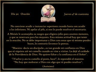 No conviene acudir a instancias superiores cuando basta con acudir  a las inferiores. Ni apelar al jefe, si nos lo puede resolver el secretario.  A Moisés le aconsejaba su suegro que eligiera jefes para asuntos menores,  y que se reservara para los mayores. Esta misma actitud hay que tener en la oración. No se debe importunar a Dios con cosas que tú mismo puedes hacer, lo contrario favorece la pereza. "Maestro -decía un discípulo-, es tan grande mi confianza en Dios que ni siquiera até mi camello cuando os vine a visitar. Lo dejé al cuidado de la Providencia de Dios. No quiero faltar a la confianza en el Señor".  "¡Vuelve y ata tu camello al poste, loco!", le reprendió el maestro.  "No hay que molestar a Dios con algo que tú puedes resolver". (Anónimo) Día 30:  Oración Jueves 4ª de cuaresma 