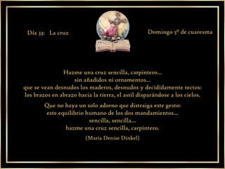 Hazme una cruz sencilla, carpintero... sin añadidos ni ornamentos... que se vean desnudos los maderos, desnudos y decididamente rectos: los brazos en abrazo hacia la tierra, el astil disparándose a los cielos. Que no haya un solo adorno que distraiga este gesto: este equilibrio humano de los dos mandamientos... sencilla, sencilla... hazme una cruz sencilla, carpintero. (María Denise Dinkel) Día 33:  La cruz Domingo 5º de cuaresma 