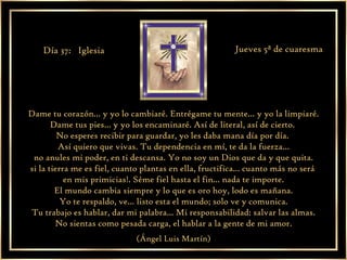 Dame tu corazón... y yo lo cambiaré. Entrégame tu mente... y yo la limpiaré. Dame tus pies... y yo los encaminaré. Así de literal, así de cierto.  No esperes recibir para guardar, yo les daba mana día por día.  Así quiero que vivas. Tu dependencia en mí, te da la fuerza... no anules mi poder, en ti descansa. Yo no soy un Dios que da y que quita. si la tierra me es fiel, cuanto plantas en ella, fructifica... cuanto más no será  en mis primicias!. Séme fiel hasta el fin... nada te importe. El mundo cambia siempre y lo que es oro hoy, lodo es mañana. Yo te respaldo, ve... listo esta el mundo; solo ve y comunica. Tu trabajo es hablar, dar mi palabra... Mi responsabilidad: salvar las almas. No sientas como pesada carga, el hablar a la gente de mi amor. (Ángel Luis Martín) Día 37:  Iglesia Jueves 5ª de cuaresma 