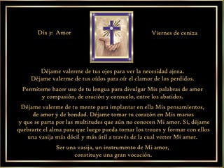 Déjame valerme de tus ojos para ver la necesidad ajena.  Déjame valerme de tus oídos para oír el clamor de los perdidos.  Permíteme hacer uso de tu lengua para divulgar Mis palabras de amor  y compasión, de oración y consuelo, entre los abatidos.  Déjame valerme de tu mente para implantar en ella Mis pensamientos,  de amor y de bondad. Déjame tomar tu corazón en Mis manos y que se parta por las multitudes que aún no conocen Mi amor. Sí, déjame quebrarte el alma para que luego pueda tomar los trozos y formar con ellos una vasija más dócil y más útil a través de la cual verter Mi amor.  Ser una vasija, un instrumento de Mi amor,  constituye una gran vocación. Día 3:  Amor Viernes de ceniza 