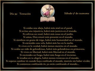 Si cuidas una abeja, habrá más miel en el panal. Si evitas una injusticia, habrá más justicia en el mundo. Si cultivas un rosal, habrá más rosas en el jardín. Si amas, Dios estará más presente en el mundo. Si siembras un grano de trigo, habrá más humanidad en el mundo. Si enciendes una vela, habrá más luz en la noche. Si vives en la verdad, habrá menos mentira en el mundo. Si cuidas un nido de golondrinas, habrá más golondrinas en primavera. Si vives en libertad, habrá más libertad en el mundo. Si enciendes un fuego, habrá más fuego en el invierno. Si irradias en tu alegría, habrá menos tristezas en el mundo. Si esperas cambiar tú cuando haya cambiado el mundo, morirás sin haber vivido; Si comienzas cambiando tú, ya estás cambiando el mundo... Día 39:  Tentación Sábado 5ª de cuaresma 