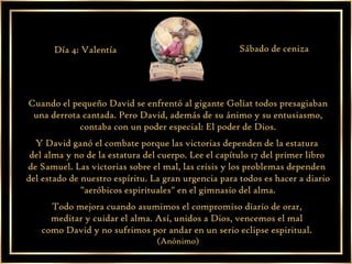 Cuando el pequeño David se enfrentó al gigante Goliat todos presagiaban una derrota cantada. Pero David, además de su ánimo y su entusiasmo, contaba con un poder especial: El poder de Dios. Y David ganó el combate porque las victorias dependen de la estatura  del alma y no de la estatura del cuerpo. Lee el capítulo 17 del primer libro  de Samuel. Las victorias sobre el mal, las crisis y los problemas dependen  del estado de nuestro espíritu. La gran urgencia para todos es hacer a diario "aeróbicos espirituales" en el gimnasio del alma. Todo mejora cuando asumimos el compromiso diario de orar,  meditar y cuidar el alma. Así, unidos a Dios, vencemos el mal  como David y no sufrimos por andar en un serio eclipse espiritual.  (Anónimo) Día 4: Valentía Sábado de ceniza 